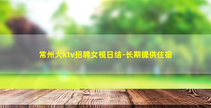 常州大ktv招聘女模日结-长期提供住宿